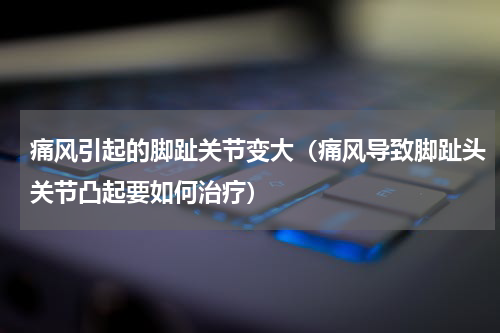 痛风引起的脚趾关节变大（痛风导致脚趾头关节凸起要如何治疗）
