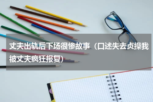 丈夫出轨后下场很惨故事（口述失去贞操我被丈夫疯狂报复）