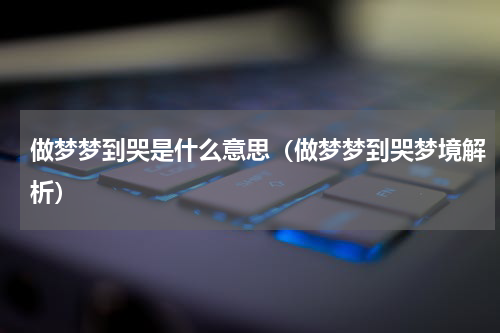 做梦梦到哭是什么意思（做梦梦到哭梦境解析）