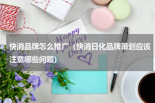 快消品牌怎么推广（快消日化品牌策划应该注意哪些问题）