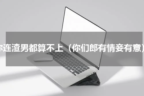 你连渣男都算不上（你们郎有情妾有意）