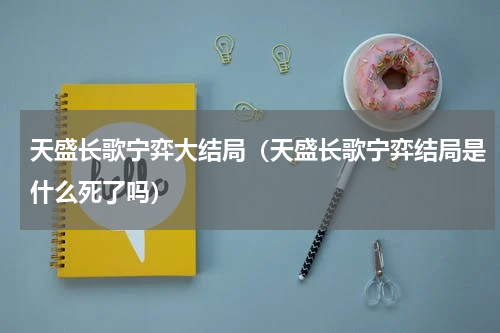 天盛长歌宁弈大结局（天盛长歌宁弈结局是什么死了吗）