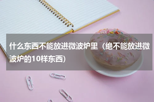 什么东西不能放进微波炉里（绝不能放进微波炉的10样东西）