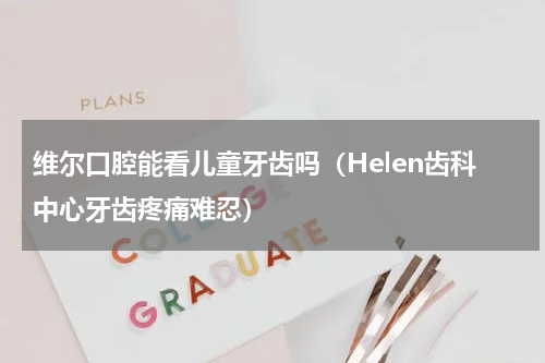 维尔口腔能看儿童牙齿吗（Helen齿科中心牙齿疼痛难忍）