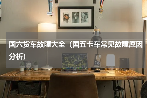 国六货车故障大全（国五卡车常见故障原因分析）