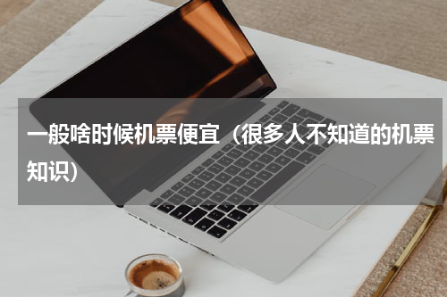 一般啥时候机票便宜（很多人不知道的机票知识）