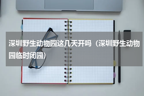 深圳野生动物园这几天开吗（深圳野生动物园临时闭园）