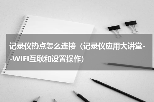 记录仪热点怎么连接（记录仪应用大讲堂--WIFI互联和设置操作）