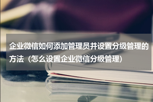 企业微信如何添加管理员并设置分级管理的方法（怎么设置企业微信分级管理）