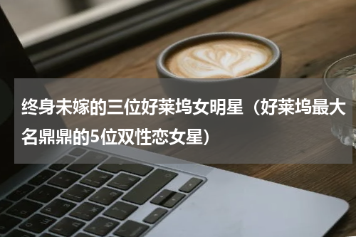 终身未嫁的三位好莱坞女明星（好莱坞最大名鼎鼎的5位双性恋女星）