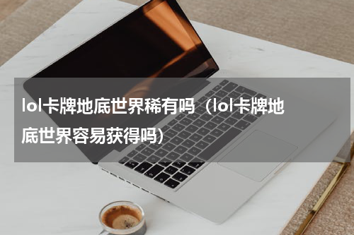 lol卡牌地底世界稀有吗（lol卡牌地底世界容易获得吗）
