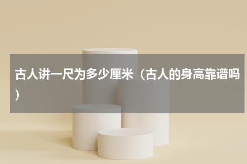 古人讲一尺为多少厘米（古人的身高靠谱吗）