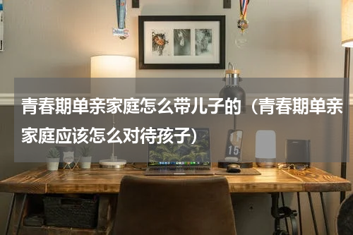 青春期单亲家庭怎么带儿子的（青春期单亲家庭应该怎么对待孩子）
