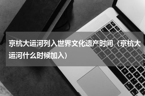 京杭大运河列入世界文化遗产时间（京杭大运河什么时候加入）