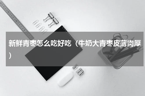 新鲜青枣怎么吃好吃（牛奶大青枣皮薄肉厚）