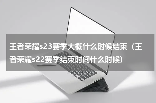 王者荣耀s23赛季大概什么时候结束（王者荣耀s22赛季结束时间什么时候）