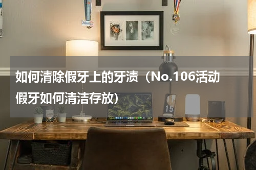 如何清除假牙上的牙渍（No.106活动假牙如何清洁存放）