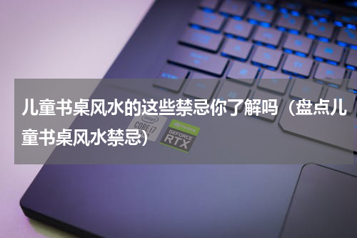 儿童书桌风水的这些禁忌你了解吗（盘点儿童书桌风水禁忌）