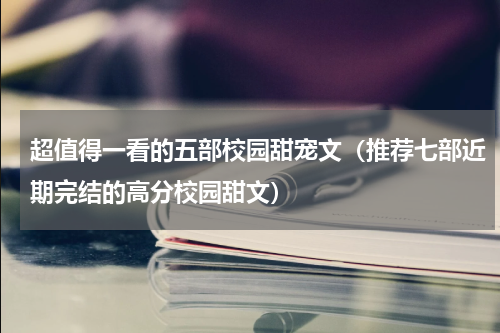 超值得一看的五部校园甜宠文（推荐七部近期完结的高分校园甜文）