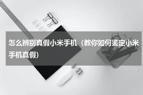 怎么辨别真假小米手机（教你如何鉴定小米手机真假）