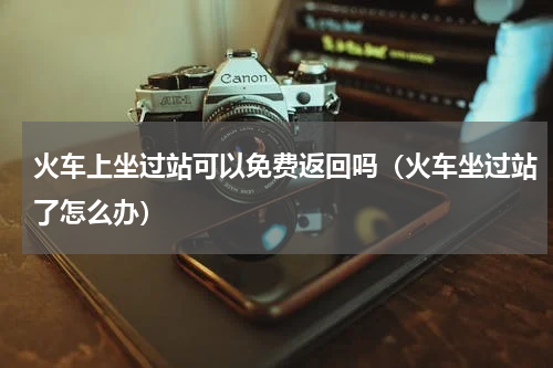 火车上坐过站可以免费返回吗（火车坐过站了怎么办）