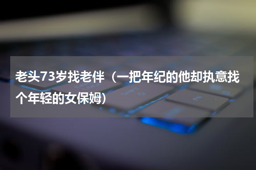 老头73岁找老伴（一把年纪的他却执意找个年轻的女保姆）