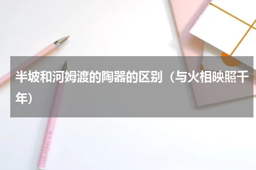 半坡和河姆渡的陶器的区别（与火相映照千年）