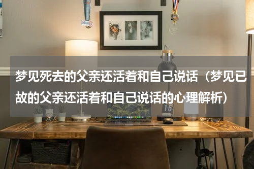 梦见死去的父亲还活着和自己说话（梦见已故的父亲还活着和自己说话的心理解析）