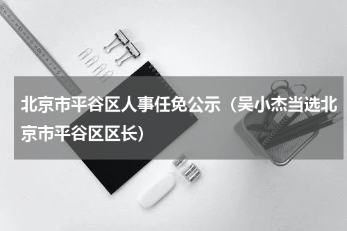 北京市平谷区人事任免公示（吴小杰当选北京市平谷区区长）