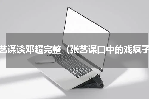 张艺谋谈邓超完整（张艺谋口中的戏疯子）