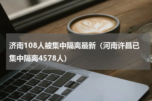济南108人被集中隔离最新（河南许昌已集中隔离4578人）