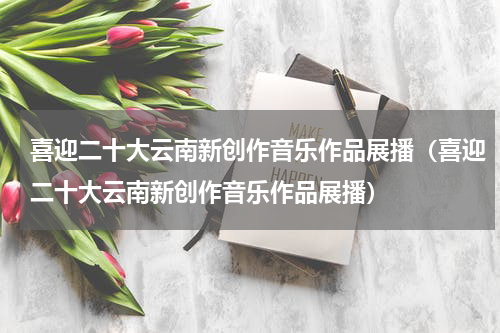 喜迎二十大云南新创作音乐作品展播（喜迎二十大云南新创作音乐作品展播）