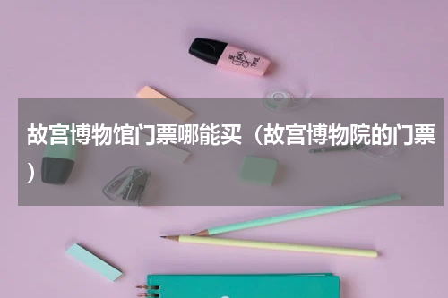 故宫博物馆门票哪能买（故宫博物院的门票）