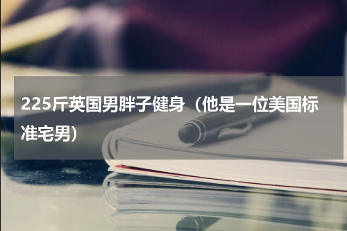 225斤英国男胖子健身（他是一位美国标准宅男）