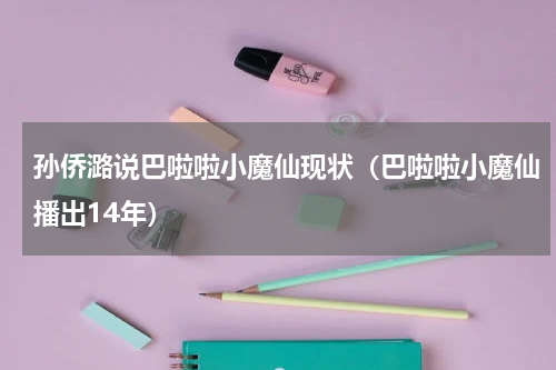 孙侨潞说巴啦啦小魔仙现状（巴啦啦小魔仙播出14年）