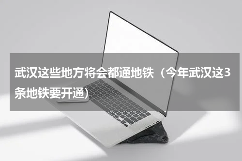 武汉这些地方将会都通地铁（今年武汉这3条地铁要开通）