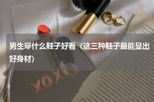 男生穿什么鞋子好看（这三种鞋子最能显出好身材）