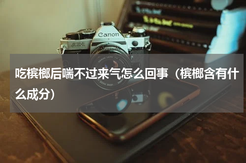 吃槟榔后喘不过来气怎么回事（槟榔含有什么成分）