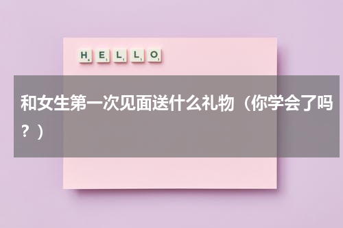 和女生第一次见面送什么礼物（你学会了吗？）