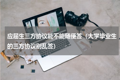 应届生三方协议能不能随便签（大学毕业生的三方协议别乱签）
