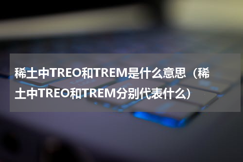 稀土中TREO和TREM是什么意思（稀土中TREO和TREM分别代表什么）