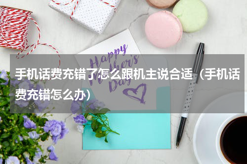 手机话费充错了怎么跟机主说合适（手机话费充错怎么办）