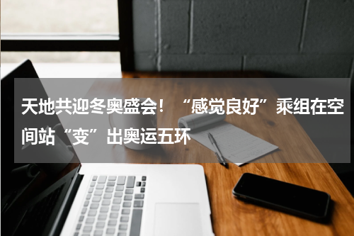天地共迎冬奥盛会！“感觉良好”乘组在空间站“变”出奥运五环