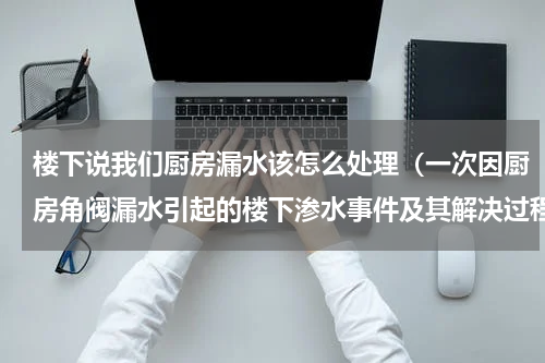 楼下说我们厨房漏水该怎么处理（一次因厨房角阀漏水引起的楼下渗水事件及其解决过程）