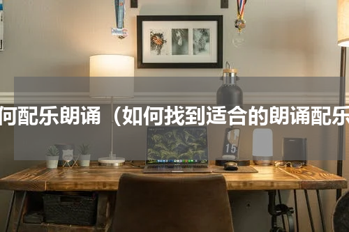 如何配乐朗诵（如何找到适合的朗诵配乐）