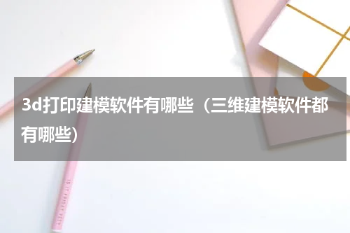 3d打印建模软件有哪些（三维建模软件都有哪些）