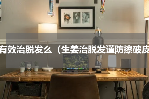 姜有效治脱发么（生姜治脱发谨防擦破皮）