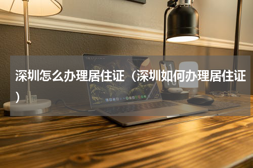 深圳怎么办理居住证（深圳如何办理居住证）