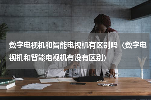 数字电视机和智能电视机有区别吗（数字电视机和智能电视机有没有区别）
