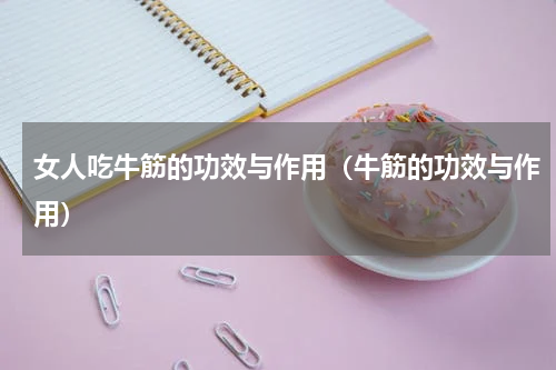 女人吃牛筋的功效与作用（牛筋的功效与作用）